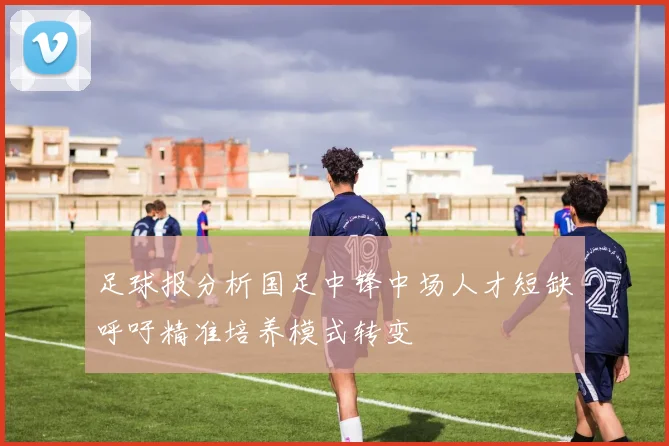 足球报分析国足中锋中场人才短缺呼吁精准培养模式转变