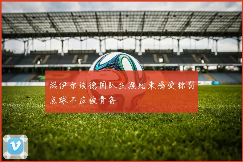 诺伊尔谈德国队生涯结束感受称罚点球不应被责备