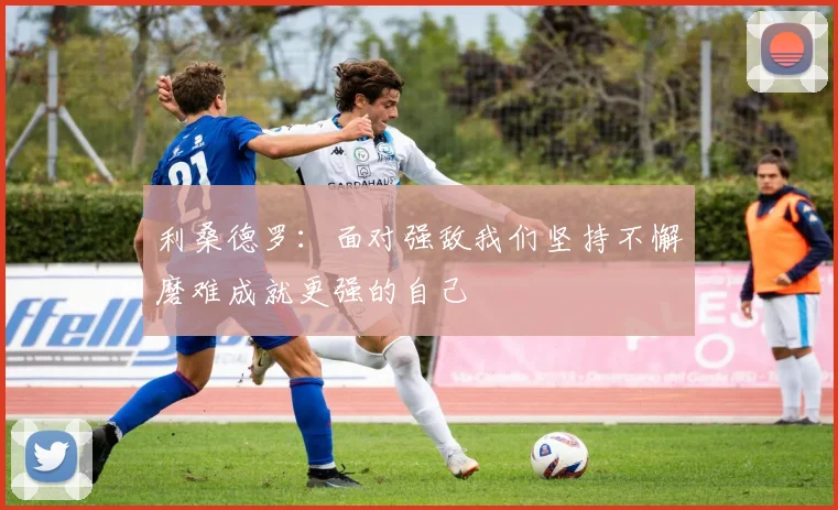 利桑德罗：面对强敌我们坚持不懈磨难成就更强的自己