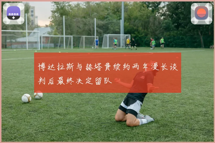 博达拉斯与赫塔费续约两年漫长谈判后最终决定留队