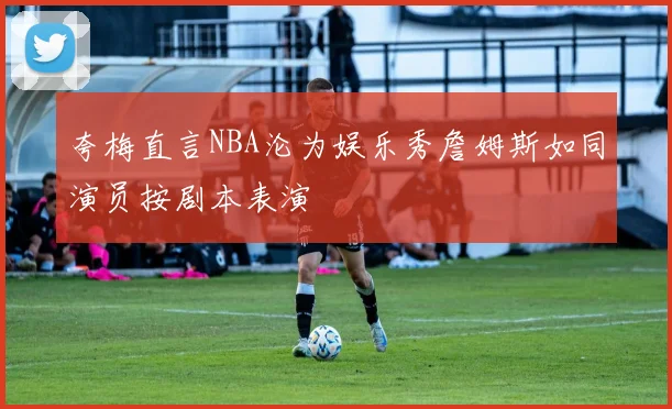 夸梅直言NBA沦为娱乐秀詹姆斯如同演员按剧本表演