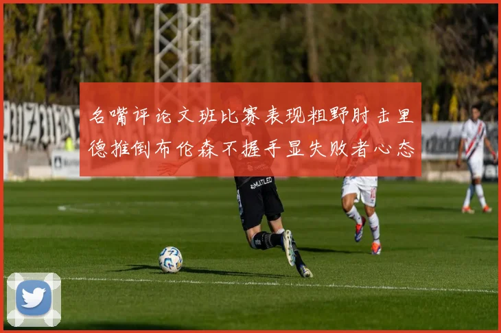 名嘴评论文班比赛表现粗野肘击里德推倒布伦森不握手显失败者心态