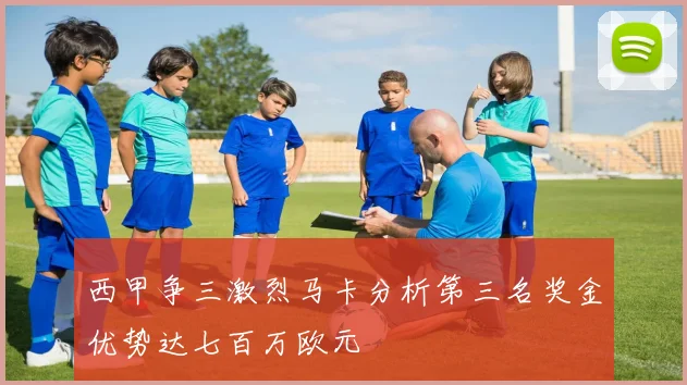西甲争三激烈马卡分析第三名奖金优势达七百万欧元