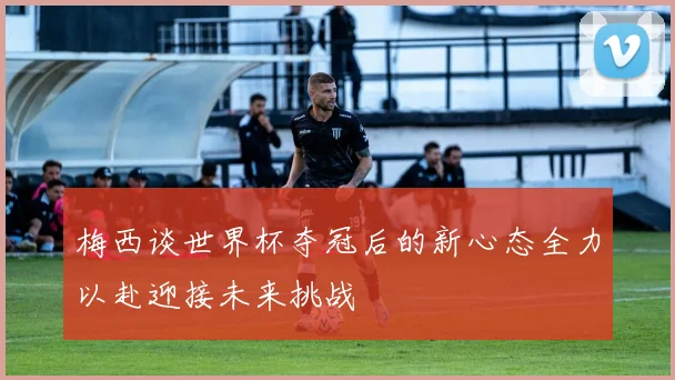 梅西谈世界杯夺冠后的新心态全力以赴迎接未来挑战