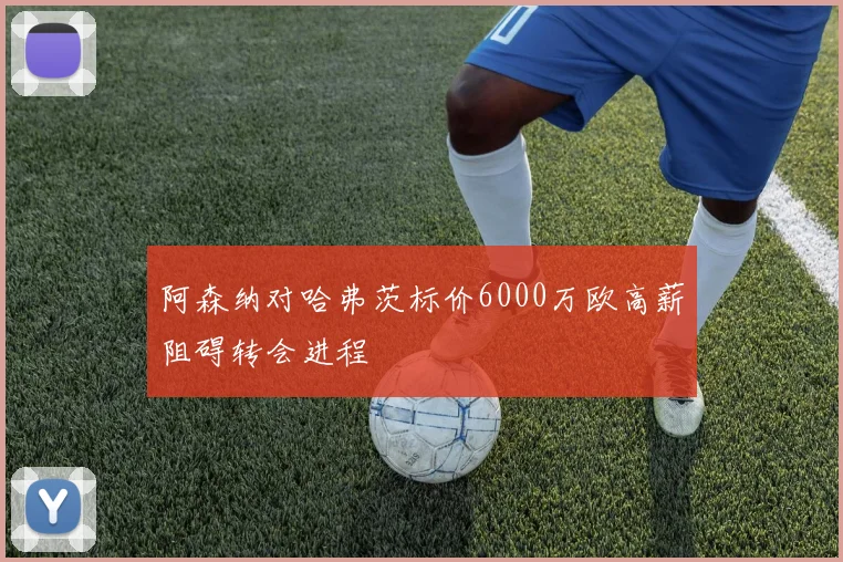 阿森纳对哈弗茨标价6000万欧高薪阻碍转会进程