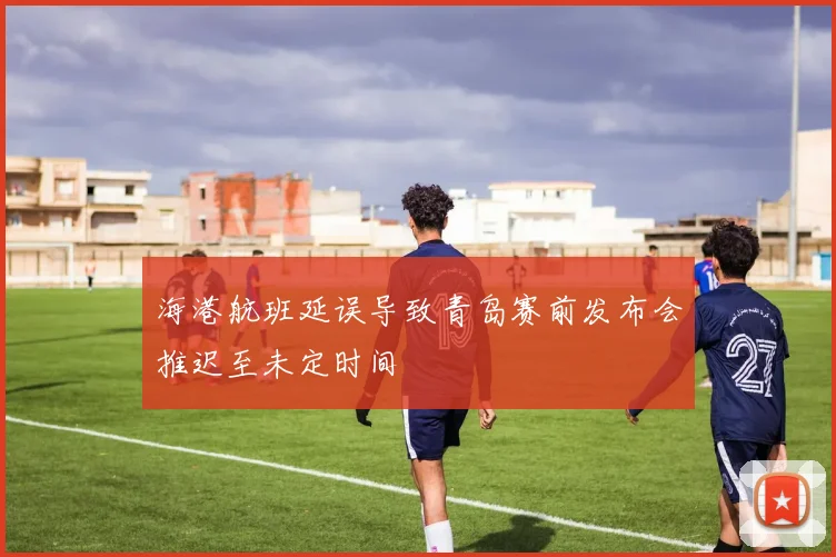 海港航班延误导致青岛赛前发布会推迟至未定时间