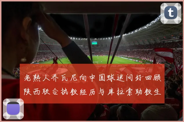 老熟人乔瓦尼向中国球迷问好回顾陕西联合执教经历与库拉索助教生活