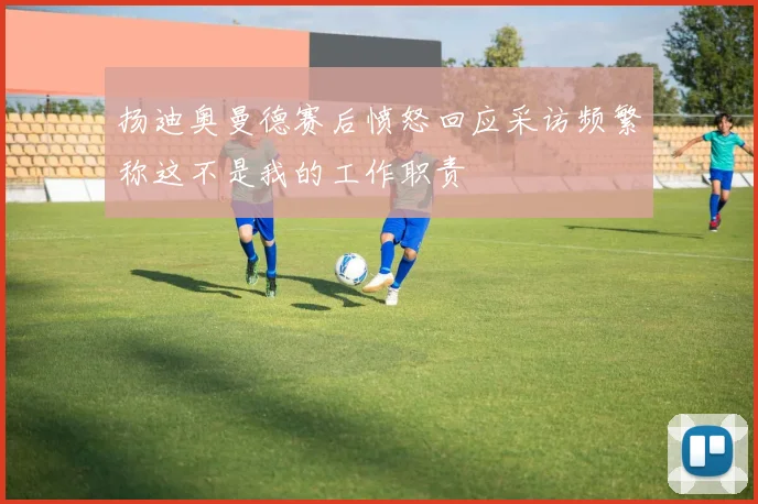 扬迪奥曼德赛后愤怒回应采访频繁称这不是我的工作职责