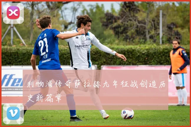 利物浦传奇萨拉赫九年征战创造历史新篇章